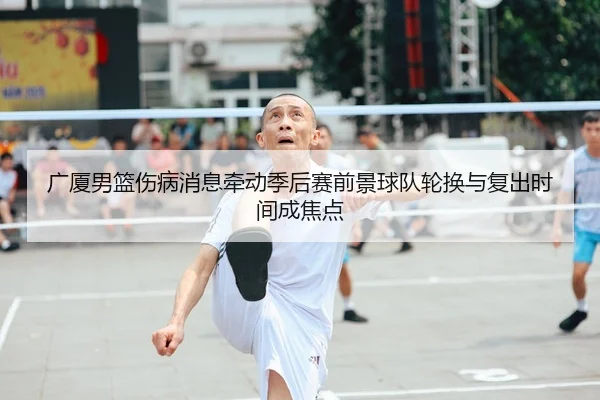 广厦男篮伤病消息牵动季后赛前景球队轮换与复出时间成焦点